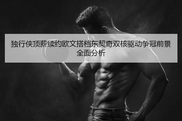独行侠顶薪续约欧文搭档东契奇双核驱动争冠前景全面分析